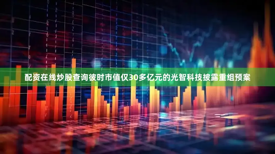 配资在线炒股查询彼时市值仅30多亿元的光智科技披露重组预案