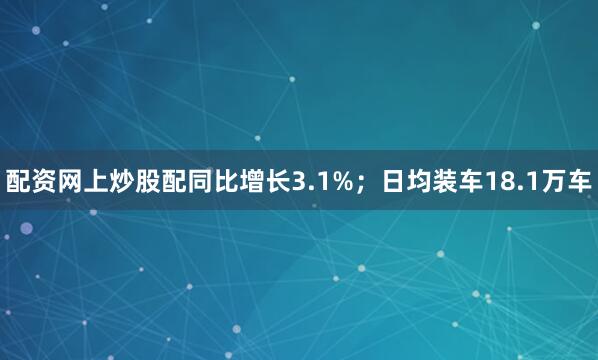 配资网上炒股配同比增长3.1%；日均装车18.1万车
