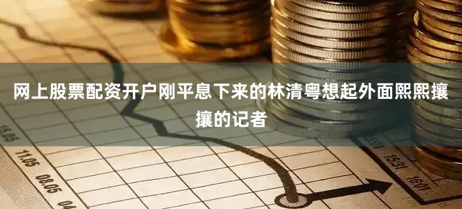 网上股票配资开户刚平息下来的林清粤想起外面熙熙攘攘的记者