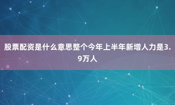 股票配资是什么意思整个今年上半年新增人力是3.9万人